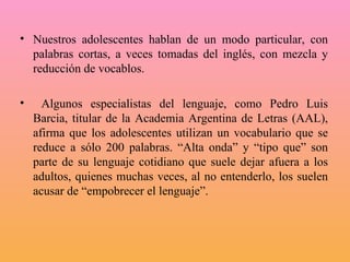 Nuestros adolescentes hablan de un modo particular, con palabras cortas, a veces tomadas del inglés, con mezcla y reducción de vocablos. Algunos especialistas del lenguaje, como Pedro Luis Barcia, titular de la Academia Argentina de Letras (AAL), afirma que los adolescentes utilizan un vocabulario que se reduce a sólo 200 palabras. “Alta onda” y “tipo que” son parte de su lenguaje cotidiano que suele dejar afuera a los adultos, quienes muchas veces, al no entenderlo, los suelen acusar de “empobrecer el lenguaje”.  