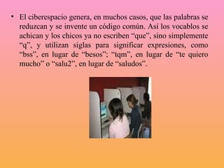 El ciberespacio genera, en muchos casos, que las palabras se reduzcan y se invente un código común. Así los vocablos se achican y los chicos ya no escriben “que”, sino simplemente “q”, y utilizan siglas para significar expresiones, como “bss”, en lugar de “besos”; “tqm”, en lugar de “te quiero mucho” o “salu2”, en lugar de “saludos”.  