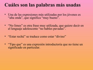 Cuáles son las palabras más usadas   Una de las expresiones más utilizadas por los jóvenes es “alta onda”, que significa “muy bueno”.  “ No limes” es otra frase muy utilizada, que quiere decir en el lenguaje adolescente “no hables pavadas”.  “ Estar rechú” se traduce como estar “divino”  “ Tipo que” es una expresión introductoria que no tiene un significado en particular.  