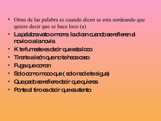 Otras de las palabra es cuando dicen se esta sordeando que quiere decir que se hace loco (a) La palabra vato o morra  la dicen cuando se refieren al novio o a la novia  K te fumaste es decir que esta loco Tirarte a león que no te hace caso Fuga que corran Solo como moco que ( solo nadie te sigue) Que pedo se refiere decir que quieres Ponte al tiro es decir que es atento 