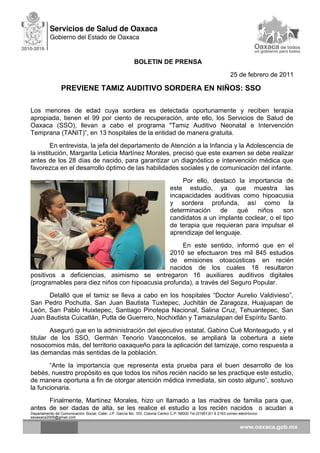 BOLETIN DE PRENSA
25 de febrero de 2011
PREVIENE TAMIZ AUDITIVO SORDERA EN NIÑOS: SSO
Los menores de edad cuya sordera es detectada oportunamente y reciben terapia
apropiada, tienen el 99 por ciento de recuperación, ante ello, los Servicios de Salud de
Oaxaca (SSO), llevan a cabo el programa "Tamiz Auditivo Neonatal e Intervención
Temprana (TANIT)”, en 13 hospitales de la entidad de manera gratuita.
En entrevista, la jefa del departamento de Atención a la Infancia y la Adolescencia de
la institución, Margarita Leticia Martínez Morales, precisó que este examen se debe realizar
antes de los 28 días de nacido, para garantizar un diagnóstico e intervención médica que
favorezca en el desarrollo óptimo de las habilidades sociales y de comunicación del infante.
Por ello, destacó la importancia de
este estudio, ya que muestra las
incapacidades auditivas como hipoacusia
y sordera profunda, así como la
determinación de qué niños son
candidatos a un implante coclear, o el tipo
de terapia que requieran para impulsar el
aprendizaje del lenguaje.
En este sentido, informó que en el
2010 se efectuaron tres mil 845 estudios
de emisiones otoacústicas en recién
nacidos de los cuales 18 resultaron
positivos a deficiencias, asimismo se entregaron 16 auxiliares auditivos digitales
(programables para diez niños con hipoacusia profunda), a través del Seguro Popular.
Detalló que el tamiz se lleva a cabo en los hospitales “Doctor Aurelio Valdivieso”,
San Pedro Pochutla, San Juan Bautista Tuxtepec, Juchitán de Zaragoza, Huajuapan de
León, San Pablo Huixtepec, Santiago Pinotepa Nacional, Salina Cruz, Tehuantepec, San
Juan Bautista Cuicatlán, Putla de Guerrero, Nochixtlán y Tamazulapan del Espíritu Santo.
Aseguró que en la administración del ejecutivo estatal, Gabino Cué Monteagudo, y el
titular de los SSO, Germán Tenorio Vasconcelos, se ampliará la cobertura a siete
nosocomios más, del territorio oaxaqueño para la aplicación del tamizaje, como respuesta a
las demandas más sentidas de la población.
“Ante la importancia que representa esta prueba para el buen desarrollo de los
bebés, nuestro propósito es que todos los niños recién nacido se les practique este estudio,
de manera oportuna a fin de otorgar atención médica inmediata, sin costo alguno”, sostuvo
la funcionaria.
Finalmente, Martínez Morales, hizo un llamado a las madres de familia para que,
antes de ser dadas de alta, se les realice el estudio a los recién nacidos o acudan a
Departamento de Comunicación Social, Calle: J.P. García No. 103, Colonia Centro C.P. 68000 Tel.(01951)51 6 2163 correo electrónico:
ssoaxaca2005@gmail.com
 
