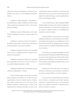 416
cidad para manejar adecuadamente el lenguaje, tanto
hablado como escrito, y con la facilidad para aprender
idiomas.
Inteligencia lógico-matemática. Corresponde a
la capacidad para analizar problemas de forma lógica,
realizar operaciones matemáticas y llevar a cabo investi-
gaciones científicas.
Inteligencia musical. Relacionada con la capaci-
dad para interpretar, componer y apreciar pautas mu-
sicales.
Inteligencia cinestesicocorporal. Corresponde a
la utilización del cuerpo, en forma total o parcial, para
resolver problemas o crear nuevos productos.
Inteligencia espacial. Se vincula con la capacidad
para reconocer y manipular pautas en espacios, tanto
grandes como pequeños.
Inteligencia interpersonal. Deja ver la capacidad
para comprender lo que mueve a los otros a actuar, y en
esa medida trabajar eficazmente con ellos.
Inteligencia intrapersonal. Corresponde a la capa-
cidad para comprenderse a sí mismo.
Luego, Gardner agregó otros dos tipos de inteli-
gencia: inteligencia naturalista, que se relaciona con la
capacidad para conocer el mundo viviente y el talento
para cuidar e interaccionar con los seres vivos; y la in-
teligencia espiritual o existencial, que se asocia con la
inquietud por las cuestiones esenciales, así como con la
capacidad para situarse en relación con las facetas más
extremas del cosmos y con ciertas características existen-
ciales de la condición humana, como los significados de
vida y muerte (Gardner, 2001).
Y aún posteriormente, según Ander-Egg (2006),
Gardner planteó la existencia de otras dos inteligencias:
la sexual, relacionada con la forma de vivir el placer eró-
tico sexual, y la digital, asociada con la habilidad para
manejar las nuevas tecnologías.
Aunque Gardner se ha mostrado reacio a aceptar
inteligencias diferentes a las planteadas por él, diversos
investigadores han propuesto otras inteligencias como la
emocional, derivada de las inteligencias inter e intraper-
sonales, la pictórica, la cultural, la distribuida, la produc-
tiva y la creativa.
Otra teoría que contempla las inteligencias múlti-
ples es la de Elaine De Beauport (2008). Ella fundamen-
ta su teoría en las investigaciones sobre el cerebro triuno
realizadas por Paul MacLean, en los trabajos sobre el ce-
rebro escindido, desarrollados por Roger Sperry, y en la
teoría de la relatividad.
Según la teoría del cerebro triuno, este órgano se
encuentra constituido por tres estructuras cerebrales: la
neocorteza, el sistema límbico y el cerebro reptiliano.
La neocorteza está conformada por dos hemisfe-
rios, el derecho y el izquierdo, que realizan funciones
específicas: el izquierdo tiene que ver con los procesos
lógicos y los analíticos; el derecho, se relaciona con los
procesos asociativos y creativos.
DEFINICIONES Y TEORÍAS SOBRE INTELIGENCIA. REVISIÓN HISTÓRICA
Psicogente, 16 (30): pp. 407-423. Julio-Diciembre, 2013. Universidad Simón Bolívar. Barranquilla, Colombia. ISSN 0124-0137 EISSN 2027-212X
http://portal.unisimonbolivar.edu.co:82/rdigital/psicogente/index.php/psicogente
 