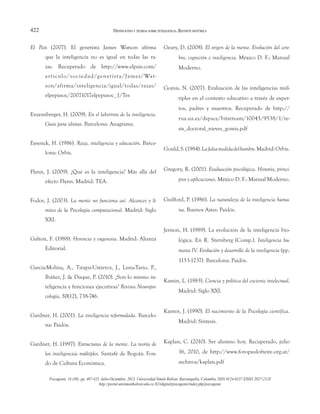 422
El País (2007). El genetista James Watson afirma
que la inteligencia no es igual en todas las ra-
zas. Recuperado de http://www.elpais.com/
articulo/sociedad/genetista/James/Wat-
son/afirma/inteligencia/igual/todas/razas/
elpepusoc/20071017elpepusoc_1/Tes
Enzensberger, H. (2009). En el laberinto de la inteligencia.
Guía para idiotas. Barcelona: Anagrama.
Eysenck, H. (1986). Raza, inteligencia y educación. Barce-
lona: Orbis.
Flynn, J. (2009). ¿Qué es la inteligencia? Más allá del
efecto Flynn. Madrid: TEA.
Fodor, J. (2003). La mente no funciona así. Alcances y lí-
mites de la Psicología computacional. Madrid: Siglo
XXI.
Galton, F. (1988). Herencia y eugenesia. Madrid: Alianza
Editorial.
García-Molina, A., Tirapu-Ustárroz, J., Luna-Tario, P.,
Ibáñez, J. & Duque, P. (2010). ¿Son lo mismo in-
teligencia y funciones ejecutivas? Revista Neuropsi-
cología, 50(12), 738-746.
Gardner, H. (2001). La inteligencia reformulada. Barcelo-
na: Paidós.
Gardner, H. (1997). Estructuras de la mente. La teoría de
las inteligencias múltiples. Santafé de Bogotá: Fon-
do de Cultura Económica.
Geary, D. (2008). El origen de la mente. Evolución del cere-
bro, cognición e inteligencia. México D. F.: Manual
Moderno.
Gomis, N. (2007). Evaluación de las inteligencias múl-
tiples en el contexto educativo a través de exper-
tos, padres y maestros. Recuperado de http://
rua.ua.es/dspace/bitstream/10045/9538/1/te-
sis_doctoral_nieves_gomis.pdf
Gould,S.(1984).Lafalsamedidadelhombre.Madrid:Orbis.
Gregory, R. (2001). Evaluación psicológica. Historia, princi-
pios y aplicaciones. México D. F.: Manual Moderno.
Guilford, P. (1986). La naturaleza de la inteligencia huma-
na. Buenos Aires: Paidós.
Jerison, H. (1989). La evolución de la inteligencia bio-
lógica. En R. Sternberg (Comp.). Inteligencia hu-
mana IV. Evolución y desarrollo de la inteligencia (pp.
1153-1237). Barcelona: Paidós.
Kamin, L. (1983). Ciencia y política del cociente intelectual.
Madrid: Siglo XXI.
Kantor, J. (1990). El nacimiento de la Psicología científica.
Madrid: Síntesis.
Kaplan, C. (2010). Ser alumno hoy. Recuperado, julio
16, 2010, de http://www.foropaulofreire.org.ar/
archivos/kaplan.pdf
DEFINICIONES Y TEORÍAS SOBRE INTELIGENCIA. REVISIÓN HISTÓRICA
Psicogente, 16 (30): pp. 407-423. Julio-Diciembre, 2013. Universidad Simón Bolívar. Barranquilla, Colombia. ISSN 0124-0137 EISSN 2027-212X
http://portal.unisimonbolivar.edu.co:82/rdigital/psicogente/index.php/psicogente
 