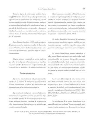 409
GUSTAVO VILLAMIZAR, ROBERTO DONOSO
Psicogente, 16 (30): pp. 407-423. Julio-Diciembre, 2013. Universidad Simón Bolívar. Barranquilla, Colombia. ISSN 0124-0137 EISSN 2027-212X
http://portal.unisimonbolivar.edu.co:82/rdigital/psicogente/index.php/psicogente
Entre los logros de estas teorías, también Stern-
berg (1990) resalta el hecho de que han permitido una
especificación de la estructura de la inteligencia y de los
procesos involucrados en el funcionamiento inteligen-
te; también han facilitado a los estudiosos del tema ir
más allá de las definiciones operacionales y algunas de
ellas han demostrado ser muy útiles para fines prácticos,
como es el caso de la teoría de la modificabilidad cogni-
tiva de Feuerstein.
Pero el mismo Sternberg (1990) señala al respecto
deficiencias como las siguientes: muchas de las teorías
no son falseables, tienen dudosa validez ecológica y no
consideran el contexto en el que tienen lugar las conduc-
tas inteligentes.
El gran número y variedad de teorías explícitas
que sobre la inteligencia se han propuesto, se inscriben
en cuatro grandes clasificaciones: las psicométricas, las
biológicas, las del desarrollo y las inteligencias múltiples.
Teorías psicométricas
Las teorías psicométricas se relacionan con el de-
sarrollo de las pruebas de inteligencia y con el análisis
factorial. Estas teorías, en efecto, no pueden verse en
forma separada de las pruebas de inteligencia.
Las pruebas de inteligencia son concebidas como
instrumentos que permiten obtener una medida obje-
tiva, confiable y válida de facultades psicológicas supe-
riores, mediante el registro y análisis de las respuestas
a los requerimientos planteados por sus preguntas en
condiciones estandarizadas.
Históricamente, se considera a Alfred Binet como
el creador de la primera prueba de inteligencia, quien
en 1905 se propuso identificar las diferencias existentes
a escala cognitiva entre las personas. Para cumplir con
este objetivo, conjuntamente con Simon, consideró ne-
cesario construir pruebas que pudieran medir facultades
psicológicas superiores, tales como memoria, atención,
imaginación y comprensión (Binet, 1983).
De hecho, Binet (1983) concibió la inteligencia
como un proceso psicológico superior medible, por tan-
to, quien se acerque a resultados esperados para su edad
y contexto cultural, debe ser asumido como inteligente.
La prueba Binet-Simon permitió identificar la
edad mental. Esta se encontraba por medio de los resul-
tados alcanzados por un sujeto al responder preguntas
con dificultad graduada. Cada pregunta caracterizaba
una determinada edad mental si era contestada por to-
dos los sujetos, y si ninguna persona lograba hacerlo,
era porque las pregunta estaba formulada para una edad
mayor.
La creación del concepto de edad mental permi-
tió a Stern construir la fórmula más conocida del mun-
do psicológico, la del Cociente Intelectual (CI), el cual
se encuentra al dividir la edad cronológica entre la edad
mental, y multiplicando el resultado por 100 (CI = EC/
EM x 100) (Pichot, 1960; Kantor, 1990; Gregory, 2001;
Sattler, 2003).
La introducción de la prueba Binet-Simon en la
sociedad americana por Lewis Terman y su rápida acep-
tación, condujo a una enorme demanda de este tipo de
 