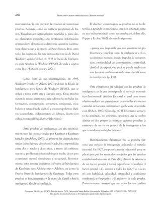 410
instrumentos, lo que propició la creación de numerosas
pruebas. Algunas, como las matrices progresivas de Ra-
ven, buscaban ser culturalmente neutrales y, para ello,
no plantearon preguntas que verificaran información
aprendida en el mundo escolar; otras siguieron la estruc-
tura planteada por la prueba de Binet-Simon. Pero entre
todas las diseñadas, las más exitosas fueron las de David
Wechsler, quien publicó en 1939 la Escala de Inteligen-
cia para Adultos de Wechsler (WAIS), dirigida a sujetos
entre 16 y 74 años (Gregory, 2001).
Como fruto de sus investigaciones, en 1949,
Wechsler (citado en Aiken, 2003) publicó la Escala de
Inteligencia para Niños de Wechsler (WISC), que se
aplica a niños entre seis y dieciséis años. Estas pruebas
tienen la misma estructura: seis subpruebas verbales (in-
formación, comprensión, aritmética, semejanzas, voca-
bulario y retención de dígitos) y seis manipulativas (figu-
ras incompletas, ordenamiento de dibujos, diseño con
cubos, rompecabezas, claves y laberintos).
Otras pruebas de inteligencia con alto reconoci-
miento son las tres elaboradas por Kaufman y Kaufman
(citados por Aiken, 2003). La primera fue diseñada para
medir la inteligencia de niños con edades comprendidas
entre dos y medio y doce años, a través del enfrenta-
miento a problemas solucionables por medio de un pro-
cesamiento mental simultáneo y secuencial. Posterior-
mente, estos autores diseñaron la Prueba de Inteligencia
de Kaufman para Adolescentes y Adultos, así como la
Prueba Breve de Inteligencia de Kaufman. Todas estas
pruebas se fundamentan en la teoría de Catell sobre la
inteligencia fluida y cristalizada.
El diseño y construcción de pruebas no se ha de-
tenido, a pesar de las suspicacias que han generado tanto
su uso indiscriminado como sus resultados. Sobre ello,
Popper y Eccles (1982) afirman lo siguiente:
…parece casi imposible que una cuestión tan po-
lifacética y compleja como la inteligencia y el co-
nocimiento humano innato (rapidez de compren-
sión, profundidad de comprensión, creatividad,
claridad de exposición, etc.) se pueda medir con
una función unidimensional como el coeficiente
de inteligencia (p. 139).
Otra perspectiva en relación con las pruebas de
inteligencia es la que corresponde al método matemá-
tico denominado Análisis Factorial, el cual tiene como
objetivo reducir un gran número de variables a la menor
cantidad de factores, utilizando el coeficiente de correla-
ción (Pichot, 1960; Nunnally, 1973). El anterior concep-
to ha generado, sin embargo, opiniones que se suelen
alinear en dos grupos de teóricos: quienes postulan la
existencia de un factor general de la inteligencia y los
que consideran múltiples factores.
Históricamente, Spearman fue la primera per-
sona que estudió la inteligencia aplicando el método
factorial. En 1927, propuso la teoría bifactorial para ex-
plicar por qué los resultados arrojados por las pruebas
correlacionaban entre sí. Para ello, planteó la existencia
de un factor general y varios específicos. Consideró el
factor general o G, común a todos los test, y lo relacio-
nó con habilidad, velocidad, intensidad y coeficiente
intelectual; y el específico o S, exclusivo de cada prueba.
Posteriormente, aseveró que no todos los test podían
DEFINICIONES Y TEORÍAS SOBRE INTELIGENCIA. REVISIÓN HISTÓRICA
Psicogente, 16 (30): pp. 407-423. Julio-Diciembre, 2013. Universidad Simón Bolívar. Barranquilla, Colombia. ISSN 0124-0137 EISSN 2027-212X
http://portal.unisimonbolivar.edu.co:82/rdigital/psicogente/index.php/psicogente
 