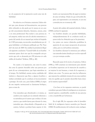 413
te y la aceptación de la reputación social como test de
habilidad.
En relación con el término eminente, Galton afir-
mó que, para alcanzar tal denominación, una persona
debe sobresalir en alto grado por lo menos en un cam-
po del conocimiento (derecho, literatura, ciencia, artes
o en otras profesiones). Para incluir a una persona en
tal categoría, realizó una serie de cálculos matemáticos a
partir del estudio de un manual que incluía la biografía
de 2.500 personajes, reconocidos mundialmente por al-
guna habilidad, y el obituario publicado por The Times
del 1 de enero de 1869. Sus análisis le permitieron llegar
a la siguiente conclusión: “Cuando hablo de un hombre
eminente quiero decir uno que ha conseguido una po-
sición que solo es alcanzada por 250 personas en cada
millón de hombres” (Galton, 1988, p. 46).
En cuanto a la reputación, este autor la enten-
día como la opinión favorable sobre una persona por
parte de sus contemporáneos, que logra extenderse en
el tiempo. Por habilidad, asumía ciertas cualidades del
intelecto y disposición que lleva a algunos hombres a
realizar actividades que lo conducen al reconocimiento
y prestigio. En todo caso, para Galton (1988), el origen
de este impulso motivacional es claramente biológico,
pues se trata de:
Una naturaleza que abandonada a sí misma, as-
cenderá como urgida por un estímulo inherente a
su naturaleza por el camino que conduce a la emi-
nencia y que tendrá fuerza para alcanzar la cima;
naturaleza que, obstaculizada o bloqueada en su
camino, luchará y porfiará hasta superar el obs-
táculo y ser nuevamente libre de seguir su instinto
de amor al trabajo. Dudar de que tal hombre lle-
gará, casi seguramente a ser eminente, es casi una
contradicción en sí misma (p. 68).
A partir del análisis del material referido, Galton
(1988) concluyó lo siguiente:
• Los hombres dotados con grandes habilidades,
independientemente de su condición social, su-
peran todos los obstáculos que se les presenten.
• Los países con menos obstáculos posibilitan la
aparición de una mayor proporción de personas
cultas, pero no de hombres eminentes.
• Los hombres alcanzan la eminencia por influen-
cias naturales (están dotados por un don especial)
y no por ventajas sociales.
Buscando pasar de la teoría a la práctica, Galton
(1988, p. 165) construyó un instrumento para identifi-
car hombres superiores con la intención de cruzarlos y
así mejorar la raza humana, a través de la eugenesia, y
definió esta como: “la ciencia que trata las influencias
que mejoran las cualidades innatas de una raza; también
trata de aquellas que la pueden desarrollar hasta alcan-
zar la máxima superioridad”.
Con base en los supuestos anteriores, se puede
considerar que para Galton la inteligencia es un proceso
mental superior, cuantificable, variable de una persona
a otra y transferible por la herencia.
En el siglo XX, los supuestos sobre la heredabi-
lidad de la inteligencia fueron asumidos por Eysenck
(1986). El establecimiento de la relación entre inteligen-
GUSTAVO VILLAMIZAR, ROBERTO DONOSO
Psicogente, 16 (30): pp. 407-423. Julio-Diciembre, 2013. Universidad Simón Bolívar. Barranquilla, Colombia. ISSN 0124-0137 EISSN 2027-212X
http://portal.unisimonbolivar.edu.co:82/rdigital/psicogente/index.php/psicogente
 