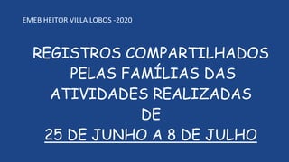 REGISTROS COMPARTILHADOS
PELAS FAMÍLIAS DAS
ATIVIDADES REALIZADAS
DE
25 DE JUNHO A 8 DE JULHO
EMEB HEITOR VILLA LOBOS -2020
 