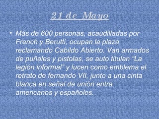21 de Mayo Más de 600 personas, acaudilladas por French y Berutti, ocupan la plaza reclamando Cabildo Abierto. Van armados de puñales y pistolas, se auto titulan “La legión informal” y lucen como emblema el retrato de fernando VII, junto a una cinta blanca en señal de unión entra americanos y españoles.  
