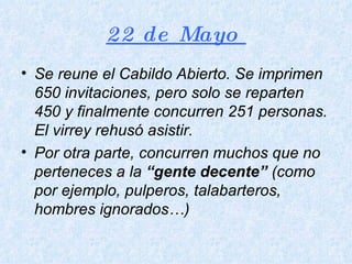22 de Mayo  Se reune el Cabildo Abierto. Se imprimen 650 invitaciones, pero solo se reparten 450 y finalmente concurren 251 personas. El virrey rehusó asistir. Por otra parte, concurren muchos que no perteneces a la  “gente decente”  (como por ejemplo, pulperos, talabarteros, hombres ignorados…) 
