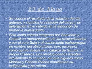 23 de Mayo   Se conoce el resultado de la votación del día anterior, y significa la cesación del virrey y la delegación en el cabildo en la atribución de formar la nueva Junta. Esta Junta estaría integrada por Saavedra y Castelli en representación de los revolucionarios y por el cura Sola y el comerciante Incháurregui; en nombre del absolutismo, pero incorpora como quinto integrante y cabeza de la junta, al propio Cisneros. Los revolucionarios aceptan inicialmente lo actuado, aunque algunos como Moreno y Pancho Planes manifiestan su indignación y se retiran. 