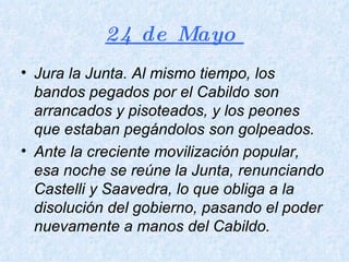 24 de Mayo  Jura la Junta. Al mismo tiempo, los bandos pegados por el Cabildo son arrancados y pisoteados, y los peones que estaban pegándolos son golpeados.  Ante la creciente movilización popular, esa noche se reúne la Junta, renunciando Castelli y Saavedra, lo que obliga a la disolución del gobierno, pasando el poder nuevamente a manos del Cabildo.  