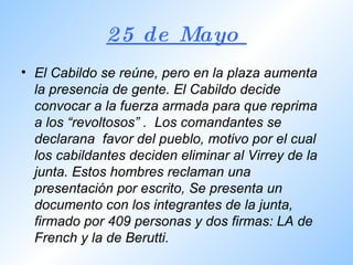 25 de Mayo  El Cabildo se reúne, pero en la plaza aumenta la presencia de gente. El Cabildo decide convocar a la fuerza armada para que reprima a los “revoltosos” .  Los comandantes se declarana  favor del pueblo, motivo por el cual los cabildantes deciden eliminar al Virrey de la junta. Estos hombres reclaman una presentación por escrito, Se presenta un documento con los integrantes de la junta, firmado por 409 personas y dos firmas: LA de French y la de Berutti. 