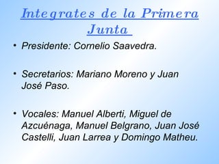 Integrates de la Primera Junta  Presidente:  Cornelio Saavedra. Secretarios:  Mariano Moreno y Juan José Paso. Vocales:  Manuel Alberti, Miguel de Azcuénaga, Manuel Belgrano, Juan José Castelli, Juan Larrea y Domingo Matheu.  