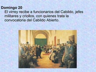 Domingo 20
 El virrey recibe a funcionarios del Cabildo, jefes
 militares y criollos, con quienes trata la
 convocatoria del Cabildo Abierto.
 