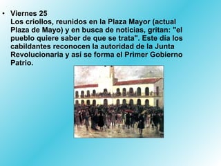 • Viernes 25
  Los criollos, reunidos en la Plaza Mayor (actual
  Plaza de Mayo) y en busca de noticias, gritan: "el
  pueblo quiere saber de que se trata". Este día los
  cabildantes reconocen la autoridad de la Junta
  Revolucionaria y así se forma el Primer Gobierno
  Patrio.
 