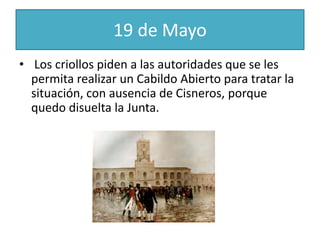 19 de Mayo
• Los criollos piden a las autoridades que se les
permita realizar un Cabildo Abierto para tratar la
situación, con ausencia de Cisneros, porque
quedo disuelta la Junta.
 