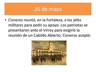 20 de mayo
• Cisneros reunió, en la Fortaleza, a los jefes
militares para pedir su apoyo. Los patriotas se
presentaron ante el Virrey para exigirle la
reunión de un Cabildo Abierto. Cisneros aceptó.
 