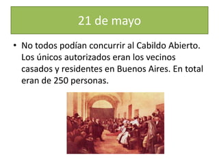 21 de mayo
• No todos podían concurrir al Cabildo Abierto.
Los únicos autorizados eran los vecinos
casados y residentes en Buenos Aires. En total
eran de 250 personas.
 
