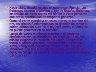• Hacia 1810, España estaba en guerra con Francia. Los
franceses hicieron prisionero al rey de España. Entonces,
los criollos de estas tierras del Río de la Plata pensaron
que era la oportunidad de ocupar el gobierno.
• Como el virrey mandaba en estas tierras en nombre del
rey, los criollos fundamentaban su decisión de tomar el
poder, afirmando que: “si el rey está preso, el virrey ya
no puede gobernar en su nombre”.
• Luego de varias reuniones secretas y de sostener
discusiones con los españoles, en mayo de 1810, los
criollos exigieron la renuncia del virrey. Entonces se
formó el primer gobierno independiente, la Primera
Junta, compuesta por varios criollos y sólo por dos
españoles. Ése fue el comienzo de una revolución, es
decir, un tiempo de cambios profundos para la sociedad
c o l o n i a l .
 