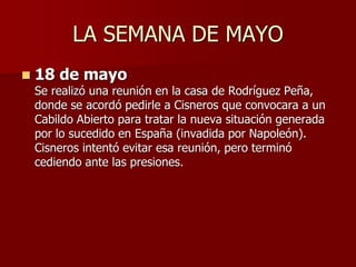 LA SEMANA DE MAYO
 18 de mayo
Se realizó una reunión en la casa de Rodríguez Peña,
donde se acordó pedirle a Cisneros que convocara a un
Cabildo Abierto para tratar la nueva situación generada
por lo sucedido en España (invadida por Napoleón).
Cisneros intentó evitar esa reunión, pero terminó
cediendo ante las presiones.
 