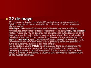  22 de mayo
251 vecinos (se habían repartido 600 invitaciones) se reunieron en el
Cabildo para decidir sobre la destitución del virrey. Y allí se destacaron
algunas voces:
El obispo Lué comenzó diciendo que "mientras haya un español en
América, los americanos le deben obediencia", a lo que Juan José Castelli
replicó: "Si no hay rey en España, han caducado las autoridades que de él
dependen, por lo cual la soberanía debe volver al pueblo, y es el pueblo el
que debe votar para formar Juntas de gobierno, como están haciendo en
España". Saavedra, que coincidía con Castelli, agregó sin embargo: "Creo
que debemos ser los Cabildantes y no el pueblo quienes designemos la
Junta de Gobierno, pues va a ser más simple".
Por su parte, el vecino Villota se refirió a otro tema de importancia: "El
pueblo de Buenos Aires carece de representatividad para adoptar una
decisión que afecte a todo el Virreynato", frente a lo que Juan José Paso
aludió a razones de necesidad y urgencia para sostener la representación
de los pueblos ausentes.
 