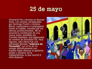 25 de mayo
Amaneció frío y lluvioso en Buenos
Aires. Los vecinos, encabezados
por Domingo French y Antonio
Beruti, comenzaron a congregarse
frente al Cabildo, movidos por los
últimos acontecimientos. Allí se
anunció la constitución de una
nueva Junta, presidida por
Cornelio Saavedra, que gobernaba
en nombre de Fernando VII. Para
algunos, esto último fue una
estrategia llamada "máscara de
Fernando" con el fin de no
romper definitivamente con
España hasta afianzar el gobierno
propio y declarar así la
independencia, lo que ocurrió 6
años después.
 