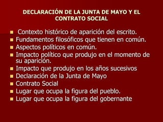 DECLARACIÓN DE LA JUNTA DE MAYO Y EL
CONTRATO SOCIAL
 Contexto histórico de aparición del escrito.
 Fundamentos filosóficos que tienen en común.
 Aspectos políticos en común.
 Impacto político que produjo en el momento de
su aparición.
 Impacto que produjo en los años sucesivos
 Declaración de la Junta de Mayo
 Contrato Social
 Lugar que ocupa la figura del pueblo.
 Lugar que ocupa la figura del gobernante
 