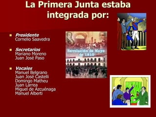 La Primera Junta estaba
integrada por:
 Presidente
Cornelio Saavedra
 Secretarios
Mariano Moreno
Juan José Paso
 Vocales
Manuel Belgrano
Juan José Castelli
Domingo Matheu
Juan Larrea
Miguel de Azcuénaga
Manuel Alberti
 