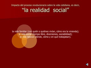 Impacto del proceso revolucionario sobre la vida cotidiana, es decir,
“la realidad social”
la vida familiar (con quién o quiénes vivían, cómo era la vivienda);
la vida social (tiempo libre, diversiones, sociabilidad);
la vida laboral (dónde, cómo y en qué trabajaban).
 