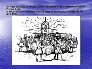 En mayo de 1810, los criollos tuvieron por primera vez un gobierno propio: la
Primera Junta.
El actual territorio argentino formaba parte de las Provincias Unidas del Río
de la Plata.
 