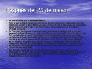 Después del 25 de mayo
• La dura lucha por la Independencia
• Pese a que se había constituido la Primera Junta de Gobierno, estaba claro que los
españoles no iban a darse fácilmente por vencidos frente a este grupo de insurrectos.
Cisneros intentó lograr apoyo de Montevideo, pero en cambio fue arrestado y
enviado a España.
• En Córdoba, Santiago de Liniers (ex virrey y héroe de la resistencia frente a los
ingleses) se levantó contra el poder de la Junta, pero la rebelión fue sofocada por las
fuerzas patriotas al mando de Francisco Ortiz de Ocampo. Una de las primeras
medidas de la Junta fue invitar a todas las provincias a participar del primer gobierno
propio, y para lograr apoyos envió a Castelli al Alto Perú y a Belgrano a Paraguay.
• En su trayecto, Belgrano tuvo algunas victorias iniciales, pero fue derrotado en
Paraguarí y Tacuarí. En consecuencia, los paraguayos formaron un gobierno propio
en Asunción y el Paraguay dejó de formar parte definitivamente de las Provincias
Unidas del Río de la Plata.
• Por su parte, Castelli triunfó en las batallas de Suipacha (que según algunos
historiadores, no duró más de 30 minutos) y Cotagaita, dando comienzo a la Guerra
de la Independencia, que allanaría el camino hacia la declaración de nuestra
Independencia el 9 de julio de 1816.
 
