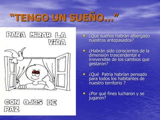 “TENGO UN SUEÑO…”
• ¿Qué sueños habrán albergado
nuestros antepasados?
• ¿Habrán sido conscientes de la
dimensión trascendental e
irreversible de los cambios que
gestaron?
• ¿Qué Patria habrían pensado
para todos los habitantes de
nuestro territorio ?
• ¿Por qué fines lucharon y se
jugaron?
 