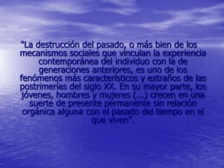 "La destrucción del pasado, o más bien de los
mecanismos sociales que vinculan la experiencia
contemporánea del individuo con la de
generaciones anteriores, es uno de los
fenómenos más característicos y extraños de las
postrimerías del siglo XX. En su mayor parte, los
jóvenes, hombres y mujeres (...) crecen en una
suerte de presente permanente sin relación
orgánica alguna con el pasado del tiempo en el
que viven".
 