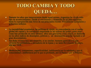 TODO CAMBIA Y TODO
QUEDA…
 Durante los años que transcurrieron desde aquel suceso, Argentina ha vivido todo
tipo de acontecimientos. Desde el crecimiento y desarrollo de un país riquísimo,
hasta la expropiación más feroz de sus principales bienes. Presidencias ejemplares y
gobiernos nefastos.
 La inestabilidad económica, las políticas de ajuste, en concordancia con el rumbo
global del capital y la corrupción enquistada en las esferas del poder, entre otras
cosas han producido en estos últimos años una gravísima crisis social, un desborde
en los altos índices de desempleo, pobreza y, un descontento popular sumado a un
gran descreimiento.
 Sin duda vivimos hoy una situación, si no similar, bastante parecida a la que
vivieron los pobladores e iniciadores de la lejana y no tanto Revolución de mayo,
allá por 1810...
 Mediocridad, consumismo, superficialidad, indiferencia por la sabiduría y por el
conocimiento, indiferencia por lo que es profundo, por la Patria y por el Prójimo.
 