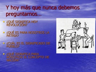 Y hoy más que nunca debemos
preguntarnos…
• ¿QUÉ SIGNIFICA HOY
REVOLUCIÓN?
• ¿QUÉ ES PARA NOSOTROS LA
PATRIA?
• ¿CUÁL ES EL SIGNIFICADO DE
PUEBLO?
• ¿QUÉ SIGNIFICA PARA
NOSOTROS EL CONCEPTO DE
NACIÓN?
 