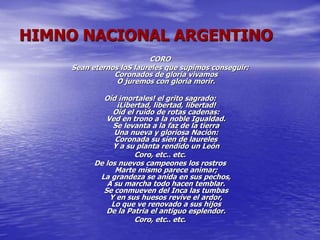 HIMNO NACIONAL ARGENTINO
CORO
Sean eternos loS laureles que supimos conseguir:
Coronados de gloria vivamos
O juremos con gloria morir.
Oíd ¡mortales! el grito sagrado:
¡Libertad, libertad, libertad!
Oíd el ruido de rotas cadenas:
Ved en trono a la noble Igualdad.
Se levanta a la faz de la tierra
Una nueva y gloriosa Nación:
Coronada su sien de laureles
Y a su planta rendido un León
Coro, etc.. etc.
De los nuevos campeones los rostros
Marte mismo parece animar;
La grandeza se anida en sus pechos,
A su marcha todo hacen temblar.
Se conmueven del Inca las tumbas
Y en sus huesos revive el ardor,
Lo que ve renovado a sus hijos
De la Patria el antiguo esplendor.
Coro, etc.. etc.
 