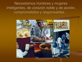 Necesitamos hombres y mujeres
inteligentes, de corazón noble y de acción,
comprometidos y responsables…
 