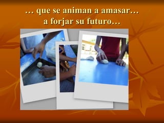 … que se animan a amasar…
a forjar su futuro…
 