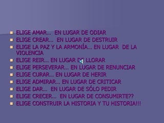  ELIGE AMAR… EN LUGAR DE ODIAR
 ELIGE CREAR… EN LUGAR DE DESTRUIR
 ELIGE LA PAZ Y LA ARMONÍA… EN LUGAR DE LA
VIOLENCIA
 ELIGE REIR… EN LUGAR DE LLORAR
 ELIGE PERSEVERAR… EN LUGAR DE RENUNCIAR
 ELIGE CURAR… EN LUGAR DE HERIR
 ELIGE ADMIRAR… EN LUGAR DE CRITICAR
 ELIGE DAR… EN LUGAR DE SÓLO PEDIR
 ELIGE CRECER… EN LUGAR DE CONSUMIRTE??
 ELIGE CONSTRUIR LA HISTORIA Y TU HISTORIA!!!
 