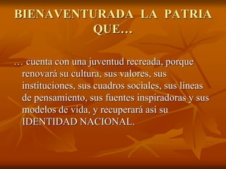 BIENAVENTURADA LA PATRIA
QUE…
… cuenta con una juventud recreada, porque
renovará su cultura, sus valores, sus
instituciones, sus cuadros sociales, sus líneas
de pensamiento, sus fuentes inspiradoras y sus
modelos de vida, y recuperará así su
IDENTIDAD NACIONAL.
 