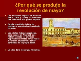¿Por qué se produjo la
revolución de mayo?
 Las invasiones inglesas al Río de la
Plata (1806 y 1807): el comienzo
del derrumbe del poder español.
 España era débil a la hora de
proteger a sus colonias de cualquier
invasión.
 Los criollos (hijos de españoles,
pero nacidos en América), que
habían formado los primeros
regimientos armados para detener
al invasor, empezaron a tomar
conciencia de su propio poder.
 La crisis de la monarquía hispánica.
 