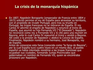 La crisis de la monarquía hispánica
 En 1807, Napoleón Bonaparte (emperador de Francia entre 1804 y
1815) solicitó permiso al rey de España para atravesar su territorio,
con el propósito de invadir Portugal, pero tras su triunfo en
Portugal, las tropas francesas no se retiraron de España. El rey
Carlos IV advirtió el engaño de Napoleón y renunció al trono de
España, que asumió su hijo Fernando VII ("El Deseado"). Napoleón
no reconoció como rey a Fernando VII y lo citó para una reunión en
Bayona, ante lo cual Carlos IV reasumió el trono y asistió a Bayona.
Allí cedió a la presión de Napoleón y abdicó la Corona de España.
Finalmente, Napoleón nombró a su hermano, José Bonaparte, rey
de España.
Antes de conocerse esta farsa (conocida como "la farsa de Bayona",
por la cual España tuvo cuatro reyes en un mismo día), el pueblo
español ya había intentado resistirse a las tropas francesas que
ocupaban sus ciudades, formando Juntas Provinciales que
gobernaban en nombre de Fernando VII, quien se encontraba
prisionero por Napoleón.
 