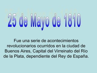 Fue una serie de acontecimientos
revolucionarios ocurridos en la ciudad de
Buenos Aires, Capital del Virreinato del Río
de la Plata, dependiente del Rey de España.
 