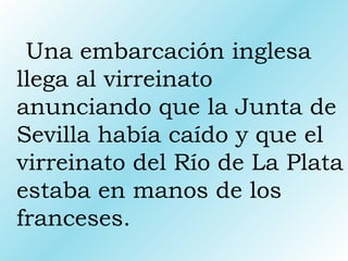 Una embarcación inglesa
llega al virreinato
anunciando que la Junta de
Sevilla había caído y que el
virreinato del Río de La Plata
estaba en manos de los
franceses.
 