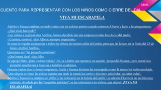 CUENTO PARA REPRESENTAR CON LOS NIÑOS COMO CIERRE DEL DIA
VIVA MI ESCARAPELA
Adelita y Susana estaban cortando cintas con los colores patrios cuando entraron Alberto y Julio y les preguntaron:
-¿Qué están haciendo?
-Les vamos a explicar-dijo Adelita-, hemos decidido dar una sorpresa a todos los chicos del jardín.
-¡Cuenten, cuenten! -dijo Alberto siempre impaciente.-
Se trata de regalar escarapelas a todos los chicos de nuestra salita del jardín, para que las luzcan en la fiesta del 25 de
mayo -explicó Adelita-.
Queremos ser "las pequeñas patriotas".
-¡Qué buena idea! -dijo Julio.
Se agregó Beto-, pero ¡cuánto trabajo! -Si, va a haber que apurarse un poquito -respondió Susana-, pero mamá nos
prometió enseñarnos a hacerlas y también ayudarnos.
Durante varios días, y desde tempranito, Adela y Susana hicieron las escarapelas como la mamá les había enseñado.
¡Qué alegría tuvieron las chicas cuando una tarde la mamá las contó y dijo muy satisfecha: ya están todas!.
Adelita y Susana les pusieron un alfiler y las colocaron en la bolsita del jardín. La señorita Florencia las recibió muy
contenta. Ayudada por las "pequeñas patriotas", se las colocaron a los chicos, que decían: ¡VIVA MI
ESCARAPELA!
MAN
 