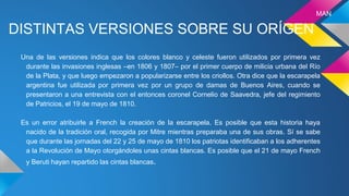 DISTINTAS VERSIONES SOBRE SU ORÍGEN
Una de las versiones indica que los colores blanco y celeste fueron utilizados por primera vez
durante las invasiones inglesas –en 1806 y 1807– por el primer cuerpo de milicia urbana del Río
de la Plata, y que luego empezaron a popularizarse entre los criollos. Otra dice que la escarapela
argentina fue utilizada por primera vez por un grupo de damas de Buenos Aires, cuando se
presentaron a una entrevista con el entonces coronel Cornelio de Saavedra, jefe del regimiento
de Patricios, el 19 de mayo de 1810.
Es un error atribuirle a French la creación de la escarapela. Es posible que esta historia haya
nacido de la tradición oral, recogida por Mitre mientras preparaba una de sus obras. Sí se sabe
que durante las jornadas del 22 y 25 de mayo de 1810 los patriotas identificaban a los adherentes
a la Revolución de Mayo otorgándoles unas cintas blancas. Es posible que el 21 de mayo French
y Beruti hayan repartido las cintas blancas.
MAN
 