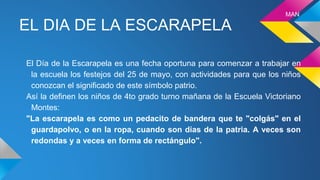 EL DIA DE LA ESCARAPELA
El Día de la Escarapela es una fecha oportuna para comenzar a trabajar en
la escuela los festejos del 25 de mayo, con actividades para que los niños
conozcan el significado de este símbolo patrio.
Así la definen los niños de 4to grado turno mañana de la Escuela Victoriano
Montes:
"La escarapela es como un pedacito de bandera que te "colgás" en el
guardapolvo, o en la ropa, cuando son días de la patria. A veces son
redondas y a veces en forma de rectángulo".
MAN
 