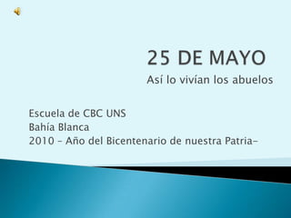 25 DE MAYO Así lo vivían los abuelos Escuela de CBC UNS Bahía Blanca 2010 – Año del Bicentenario de nuestra Patria- 