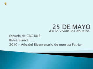 25 DE MAYO Así lo vivían los abuelos Escuela de CBC UNS Bahía Blanca 2010 – Año del Bicentenario de nuestra Patria- 