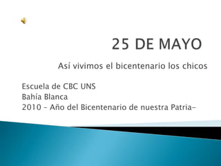 25 DE MAYO Así vivimos el bicentenario los chicos Escuela de CBC UNS Bahía Blanca 2010 – Año del Bicentenario de nuestra Patria- 